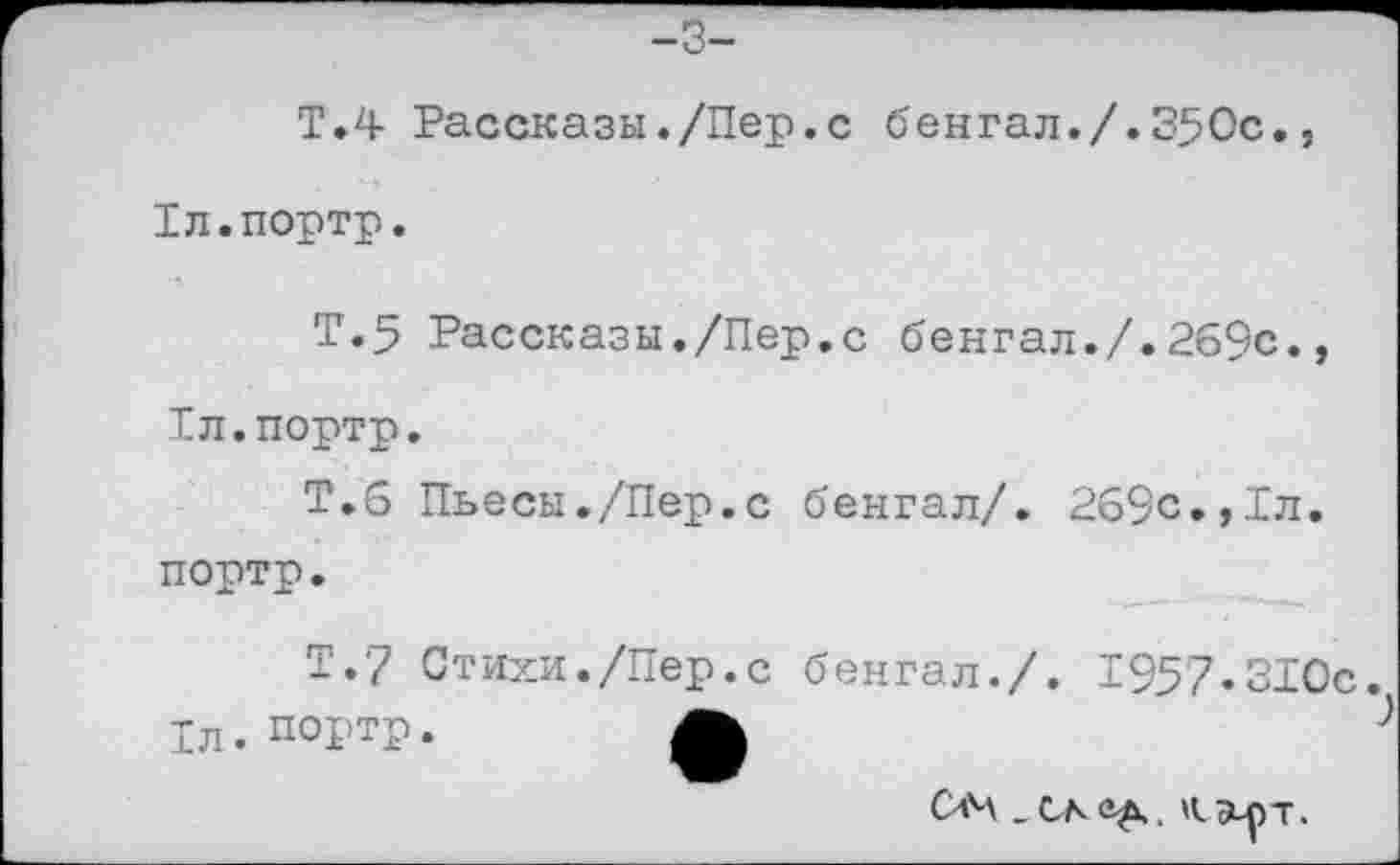 ﻿-3-
Т.4 Рассказы./Пер.с бенгал./.350с., Тл.портр.
Т.5 Рассказы./Пер.с бенгал./.269с., Рл.портр.
Т.6 Пьесы./Пер.с бенгал/. 269с.,1л. портр.
Т.7 Стихи./Пер.с бенгал./. 1957«310с. 1л. портр.	ф
04	М уьрт.